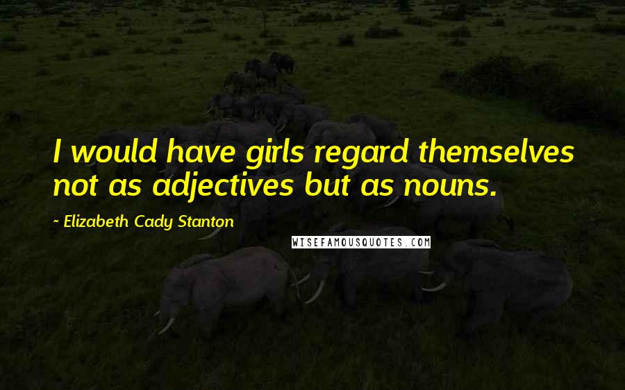 Elizabeth Cady Stanton Quotes: I would have girls regard themselves not as adjectives but as nouns.