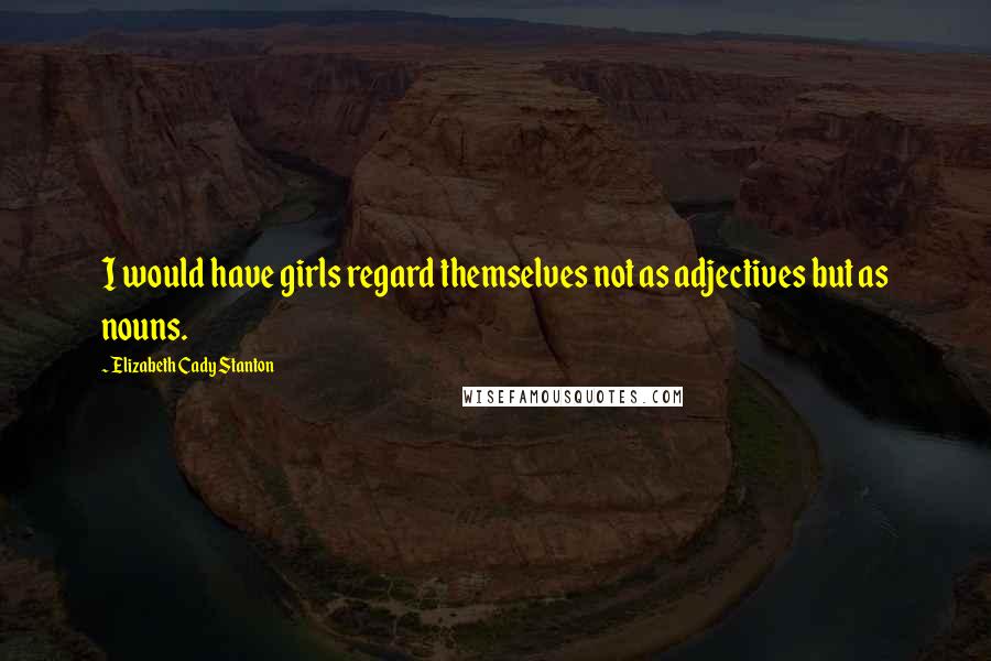 Elizabeth Cady Stanton Quotes: I would have girls regard themselves not as adjectives but as nouns.