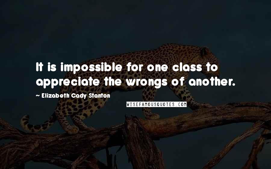 Elizabeth Cady Stanton Quotes: It is impossible for one class to appreciate the wrongs of another.