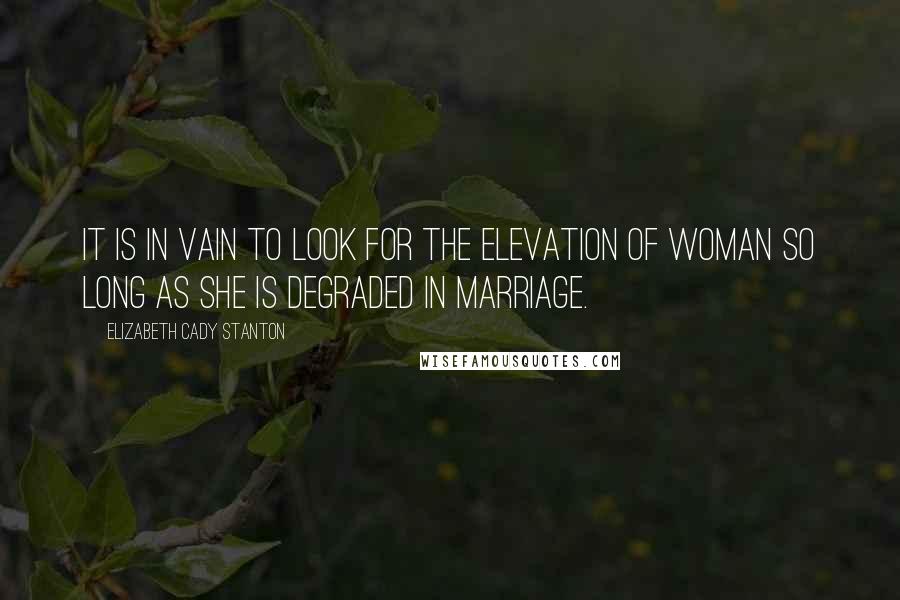 Elizabeth Cady Stanton Quotes: It is in vain to look for the elevation of woman so long as she is degraded in marriage.