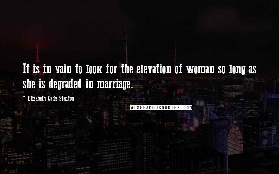 Elizabeth Cady Stanton Quotes: It is in vain to look for the elevation of woman so long as she is degraded in marriage.