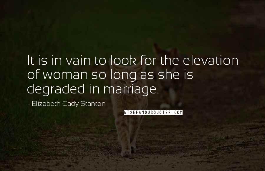 Elizabeth Cady Stanton Quotes: It is in vain to look for the elevation of woman so long as she is degraded in marriage.