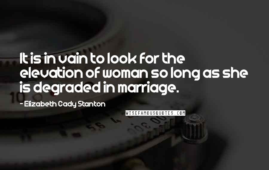 Elizabeth Cady Stanton Quotes: It is in vain to look for the elevation of woman so long as she is degraded in marriage.