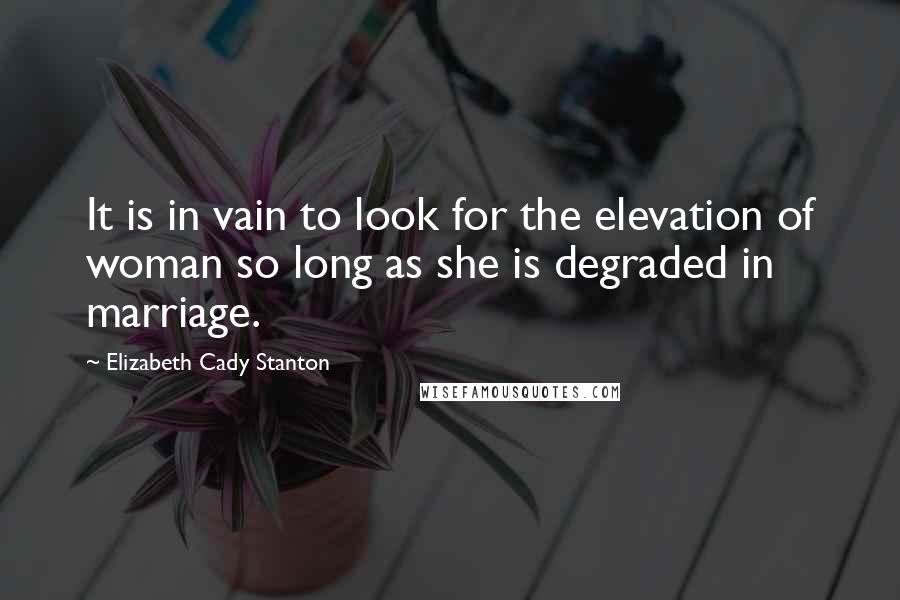 Elizabeth Cady Stanton Quotes: It is in vain to look for the elevation of woman so long as she is degraded in marriage.