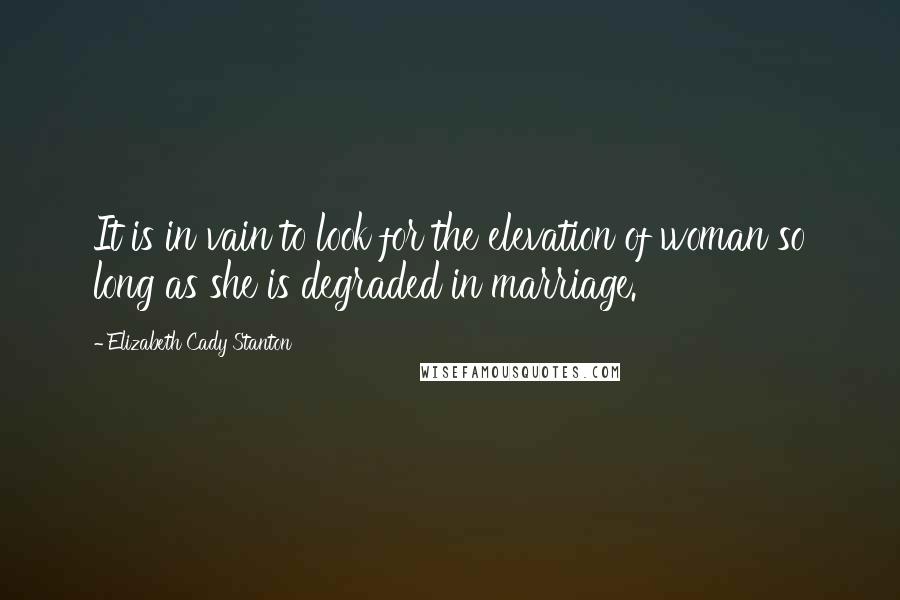 Elizabeth Cady Stanton Quotes: It is in vain to look for the elevation of woman so long as she is degraded in marriage.