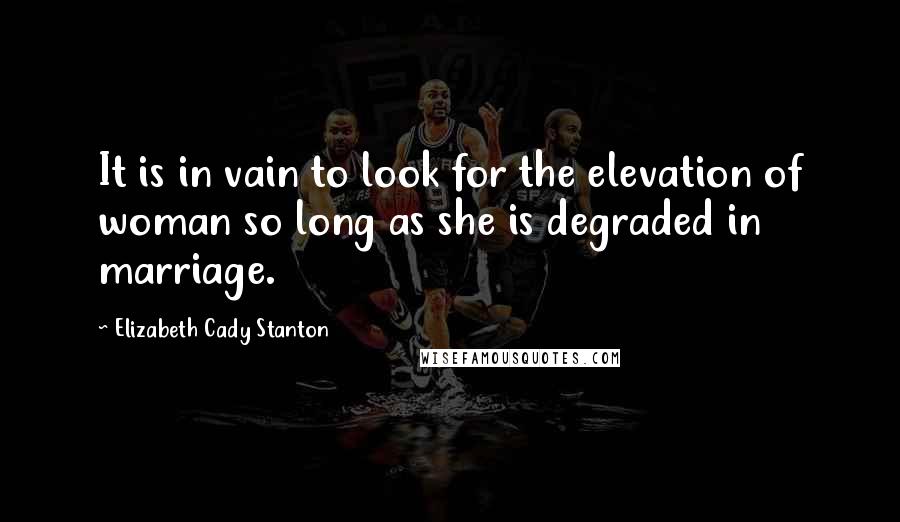 Elizabeth Cady Stanton Quotes: It is in vain to look for the elevation of woman so long as she is degraded in marriage.