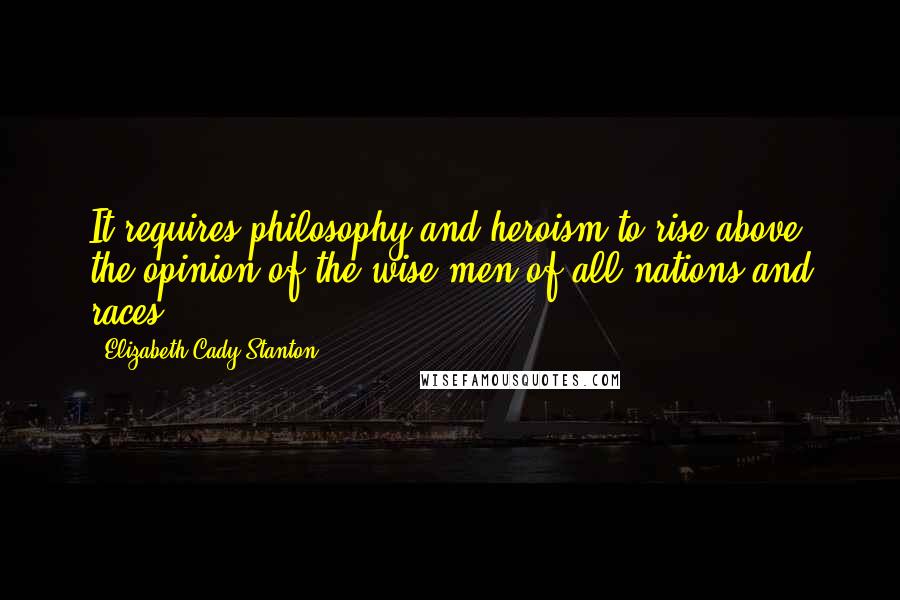 Elizabeth Cady Stanton Quotes: It requires philosophy and heroism to rise above the opinion of the wise men of all nations and races.