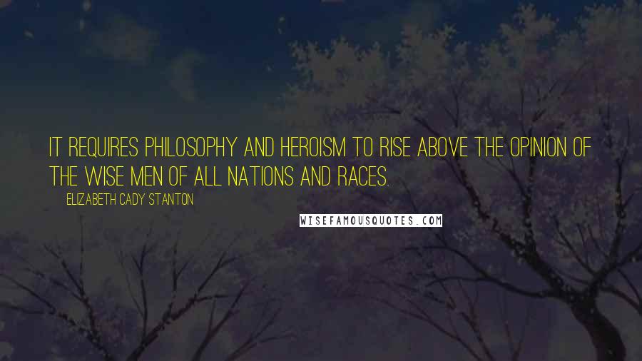 Elizabeth Cady Stanton Quotes: It requires philosophy and heroism to rise above the opinion of the wise men of all nations and races.