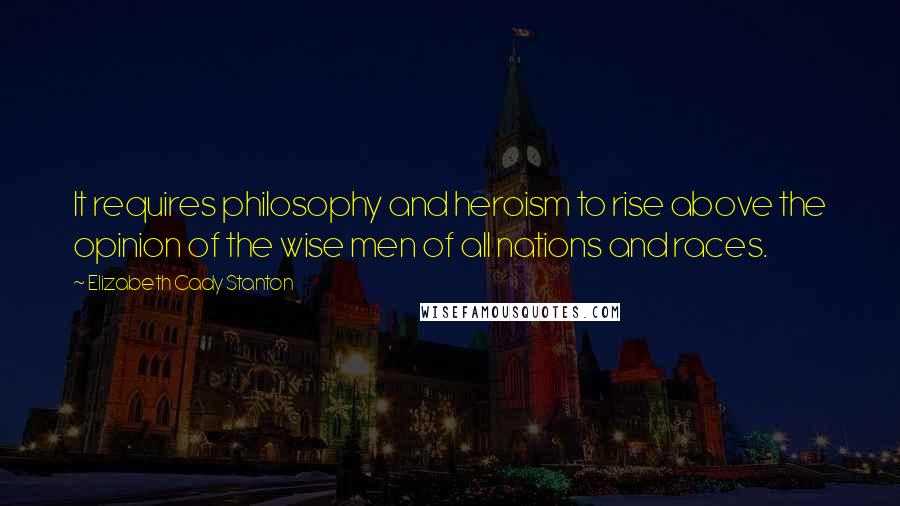 Elizabeth Cady Stanton Quotes: It requires philosophy and heroism to rise above the opinion of the wise men of all nations and races.
