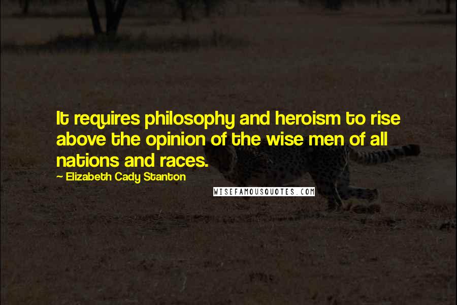 Elizabeth Cady Stanton Quotes: It requires philosophy and heroism to rise above the opinion of the wise men of all nations and races.
