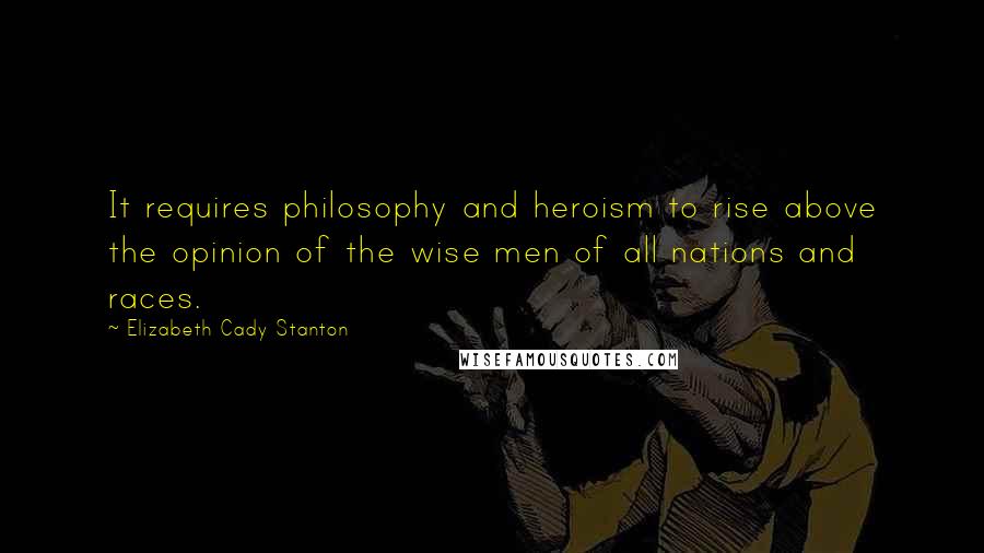 Elizabeth Cady Stanton Quotes: It requires philosophy and heroism to rise above the opinion of the wise men of all nations and races.