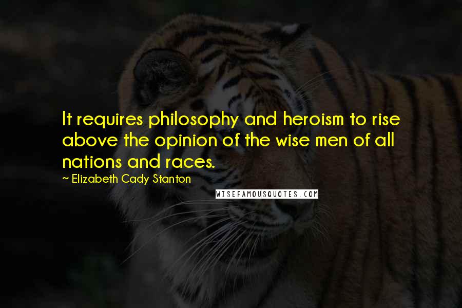 Elizabeth Cady Stanton Quotes: It requires philosophy and heroism to rise above the opinion of the wise men of all nations and races.