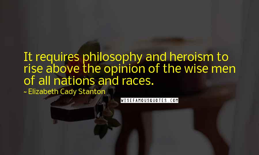 Elizabeth Cady Stanton Quotes: It requires philosophy and heroism to rise above the opinion of the wise men of all nations and races.