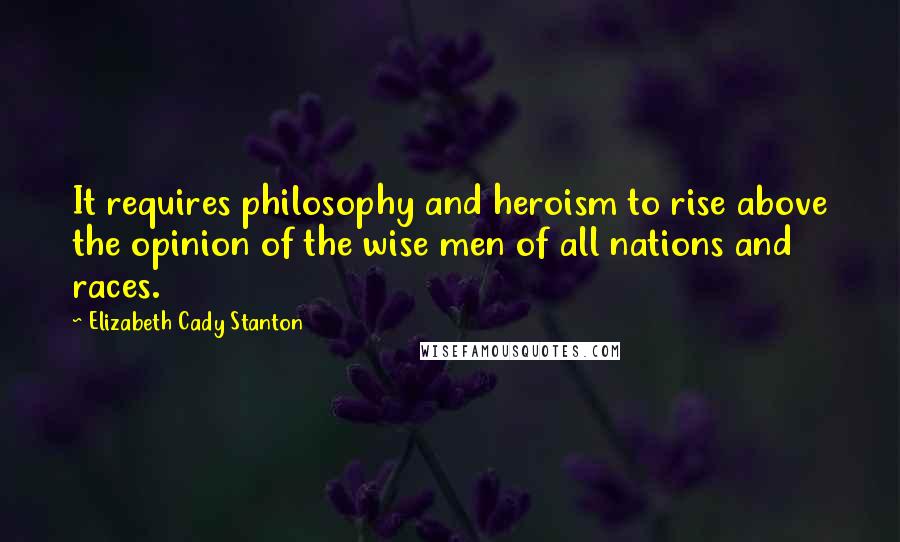 Elizabeth Cady Stanton Quotes: It requires philosophy and heroism to rise above the opinion of the wise men of all nations and races.