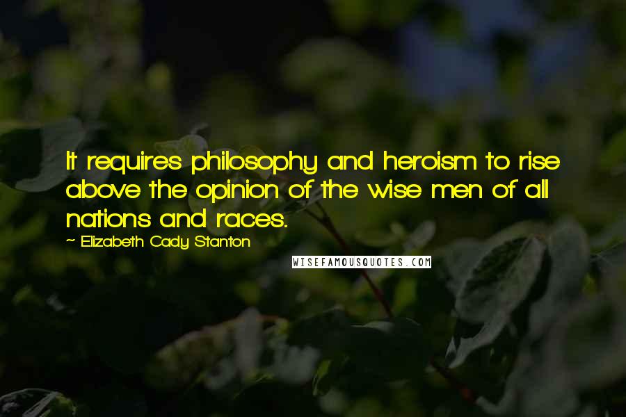 Elizabeth Cady Stanton Quotes: It requires philosophy and heroism to rise above the opinion of the wise men of all nations and races.