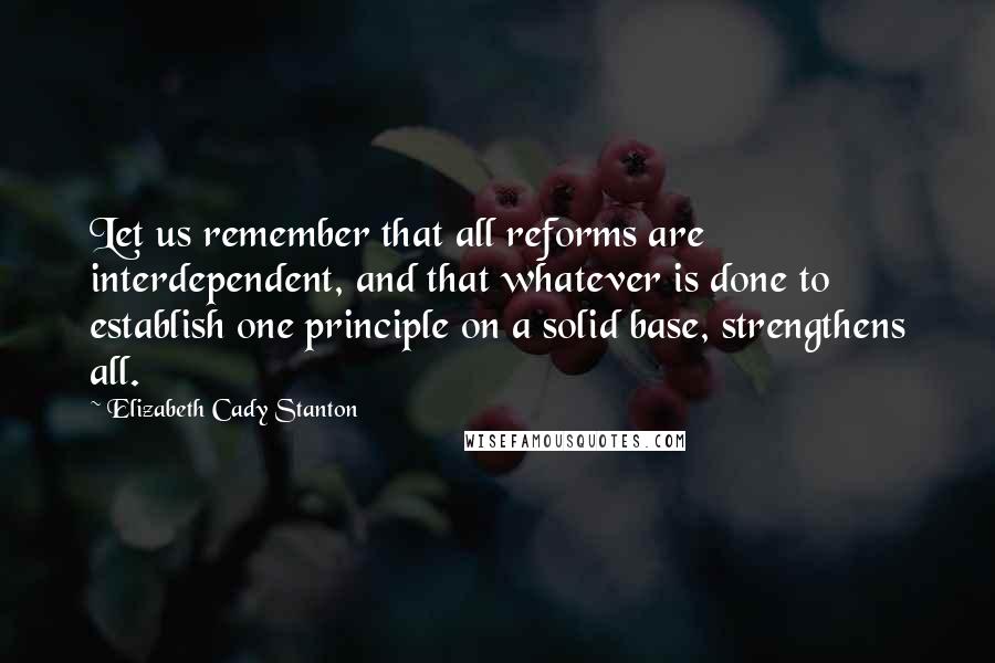 Elizabeth Cady Stanton Quotes: Let us remember that all reforms are interdependent, and that whatever is done to establish one principle on a solid base, strengthens all.