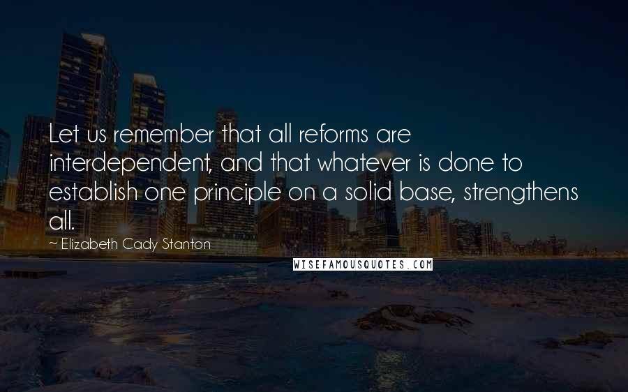Elizabeth Cady Stanton Quotes: Let us remember that all reforms are interdependent, and that whatever is done to establish one principle on a solid base, strengthens all.