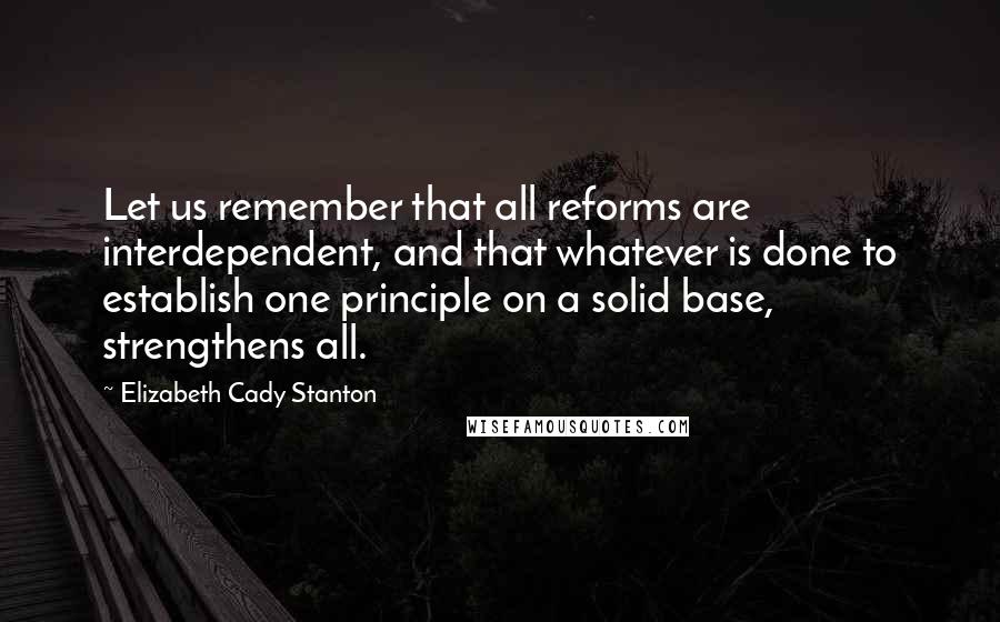 Elizabeth Cady Stanton Quotes: Let us remember that all reforms are interdependent, and that whatever is done to establish one principle on a solid base, strengthens all.