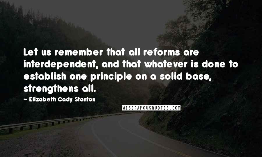 Elizabeth Cady Stanton Quotes: Let us remember that all reforms are interdependent, and that whatever is done to establish one principle on a solid base, strengthens all.