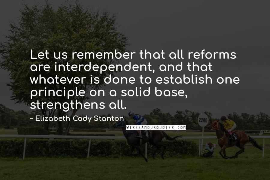 Elizabeth Cady Stanton Quotes: Let us remember that all reforms are interdependent, and that whatever is done to establish one principle on a solid base, strengthens all.