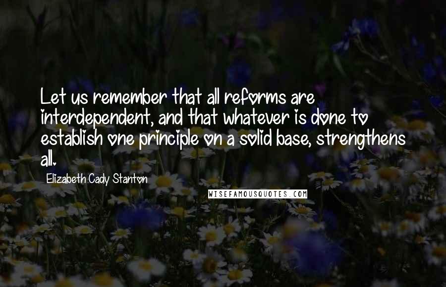 Elizabeth Cady Stanton Quotes: Let us remember that all reforms are interdependent, and that whatever is done to establish one principle on a solid base, strengthens all.