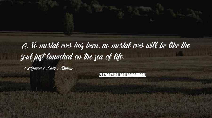 Elizabeth Cady Stanton Quotes: No mortal ever has been, no mortal ever will be like the soul just launched on the sea of life.