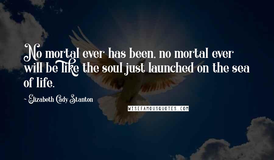 Elizabeth Cady Stanton Quotes: No mortal ever has been, no mortal ever will be like the soul just launched on the sea of life.
