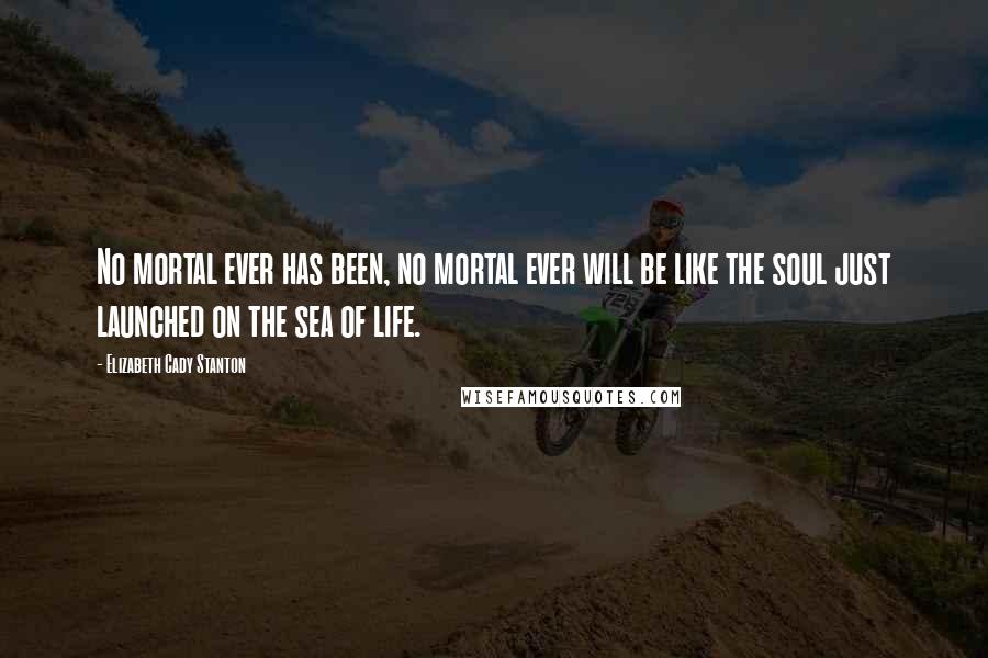 Elizabeth Cady Stanton Quotes: No mortal ever has been, no mortal ever will be like the soul just launched on the sea of life.