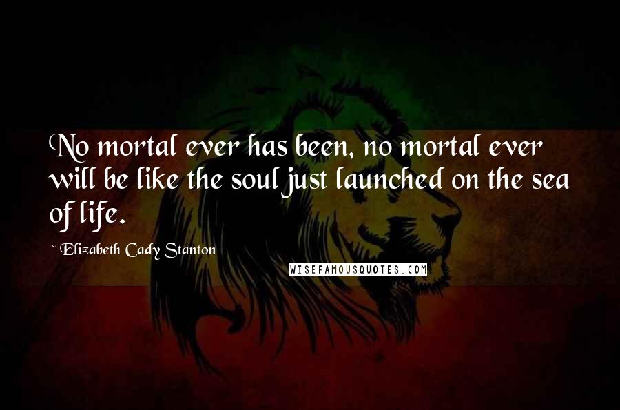 Elizabeth Cady Stanton Quotes: No mortal ever has been, no mortal ever will be like the soul just launched on the sea of life.