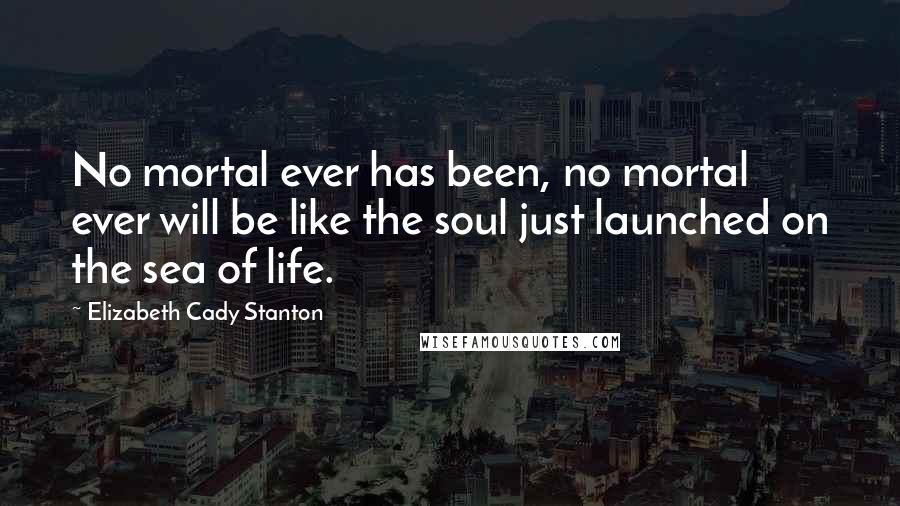 Elizabeth Cady Stanton Quotes: No mortal ever has been, no mortal ever will be like the soul just launched on the sea of life.