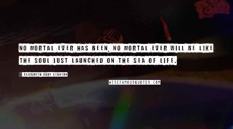 Elizabeth Cady Stanton Quotes: No mortal ever has been, no mortal ever will be like the soul just launched on the sea of life.
