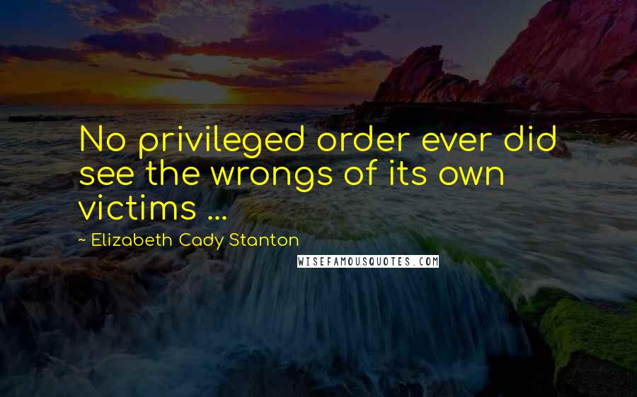 Elizabeth Cady Stanton Quotes: No privileged order ever did see the wrongs of its own victims ...