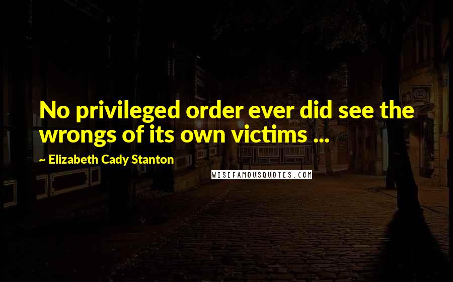 Elizabeth Cady Stanton Quotes: No privileged order ever did see the wrongs of its own victims ...