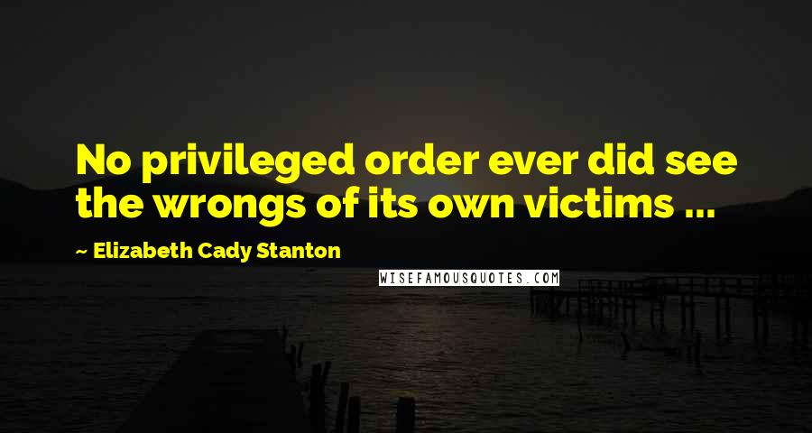 Elizabeth Cady Stanton Quotes: No privileged order ever did see the wrongs of its own victims ...