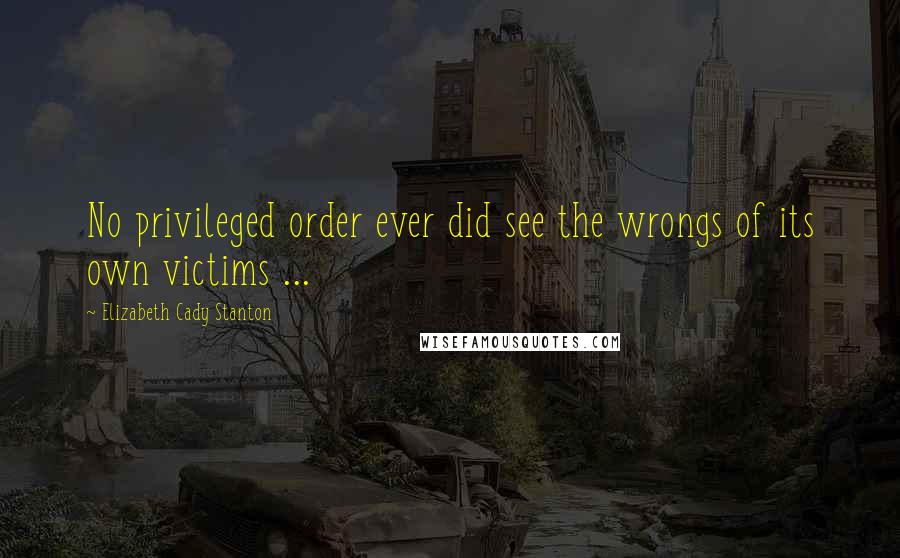 Elizabeth Cady Stanton Quotes: No privileged order ever did see the wrongs of its own victims ...
