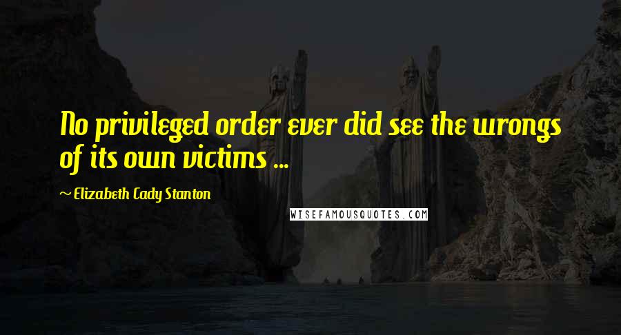 Elizabeth Cady Stanton Quotes: No privileged order ever did see the wrongs of its own victims ...
