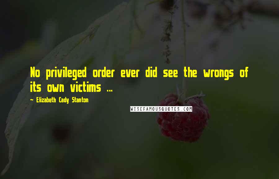 Elizabeth Cady Stanton Quotes: No privileged order ever did see the wrongs of its own victims ...