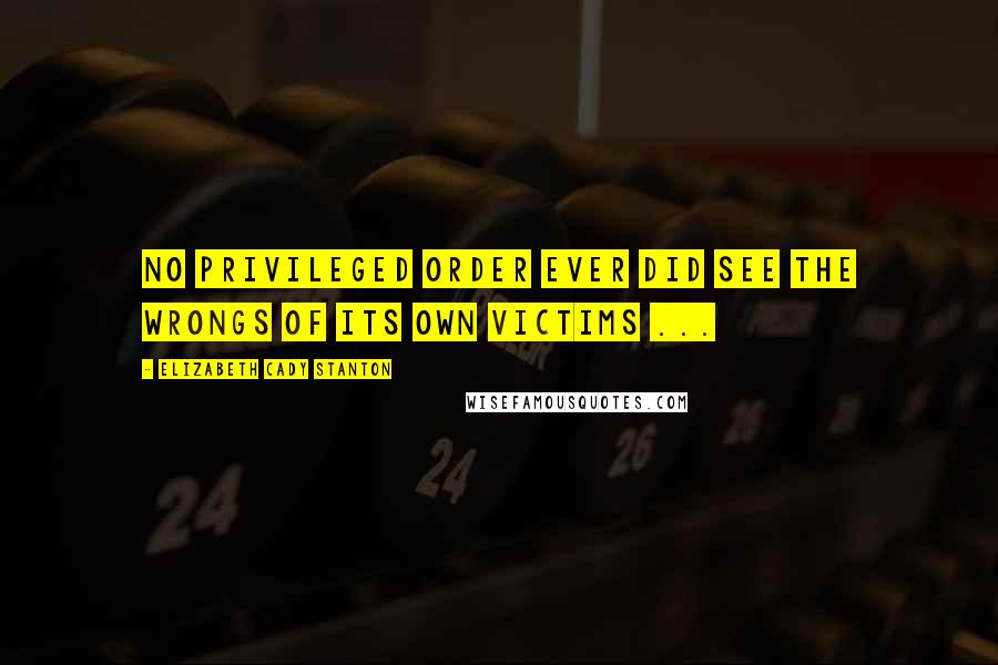 Elizabeth Cady Stanton Quotes: No privileged order ever did see the wrongs of its own victims ...