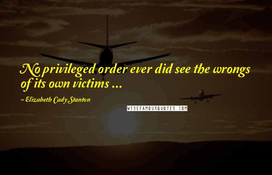 Elizabeth Cady Stanton Quotes: No privileged order ever did see the wrongs of its own victims ...