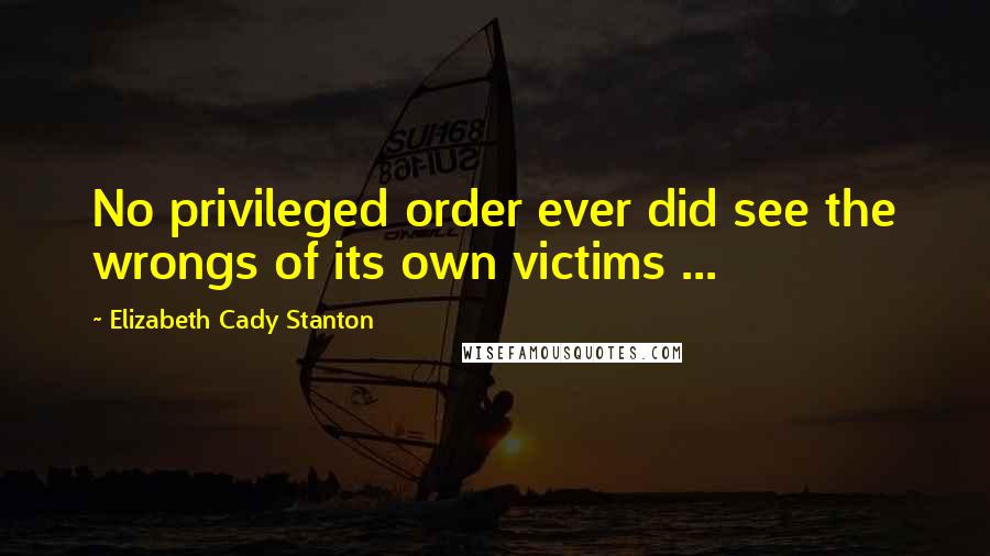 Elizabeth Cady Stanton Quotes: No privileged order ever did see the wrongs of its own victims ...
