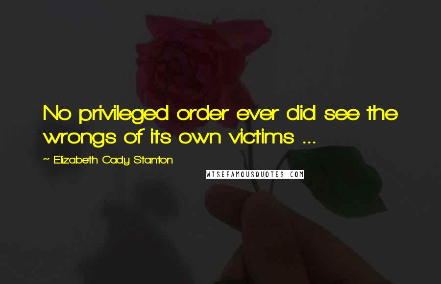 Elizabeth Cady Stanton Quotes: No privileged order ever did see the wrongs of its own victims ...