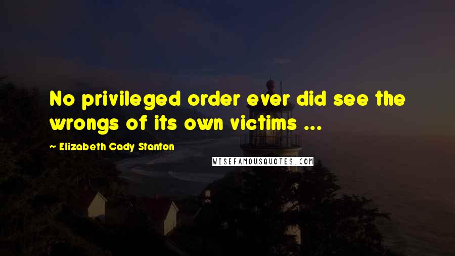 Elizabeth Cady Stanton Quotes: No privileged order ever did see the wrongs of its own victims ...