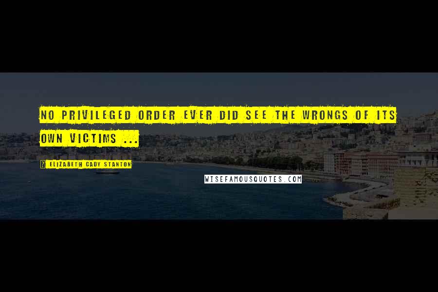 Elizabeth Cady Stanton Quotes: No privileged order ever did see the wrongs of its own victims ...