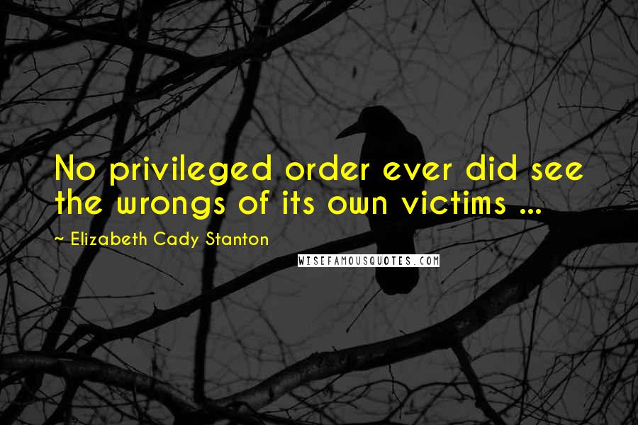 Elizabeth Cady Stanton Quotes: No privileged order ever did see the wrongs of its own victims ...