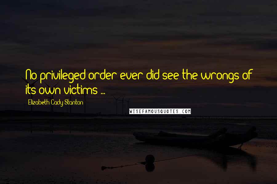 Elizabeth Cady Stanton Quotes: No privileged order ever did see the wrongs of its own victims ...