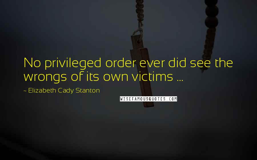 Elizabeth Cady Stanton Quotes: No privileged order ever did see the wrongs of its own victims ...