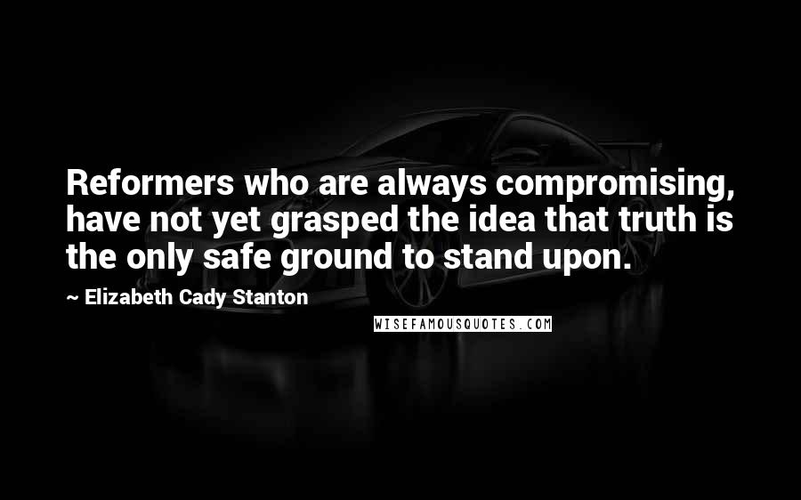 Elizabeth Cady Stanton Quotes: Reformers who are always compromising, have not yet grasped the idea that truth is the only safe ground to stand upon.