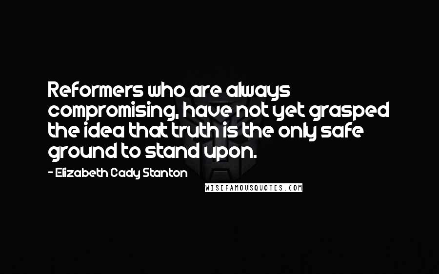 Elizabeth Cady Stanton Quotes: Reformers who are always compromising, have not yet grasped the idea that truth is the only safe ground to stand upon.