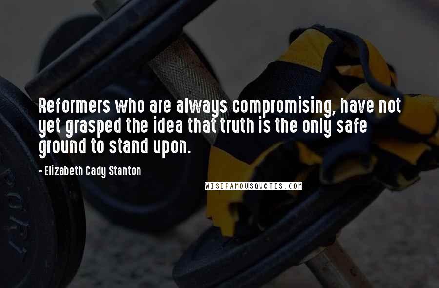 Elizabeth Cady Stanton Quotes: Reformers who are always compromising, have not yet grasped the idea that truth is the only safe ground to stand upon.