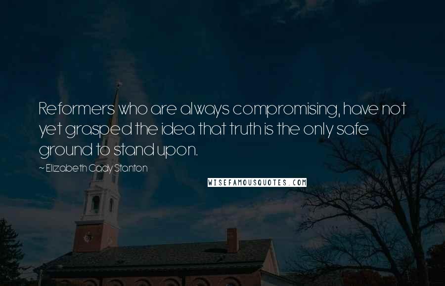 Elizabeth Cady Stanton Quotes: Reformers who are always compromising, have not yet grasped the idea that truth is the only safe ground to stand upon.